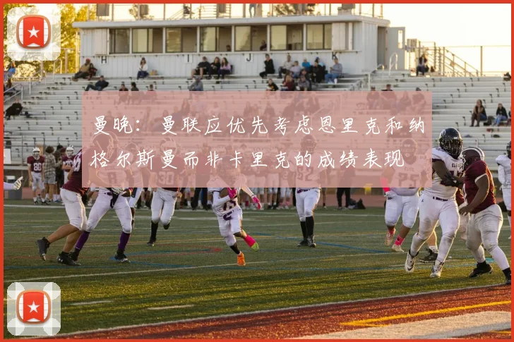 曼晚：曼联应优先考虑恩里克和纳格尔斯曼而非卡里克的成绩表现
