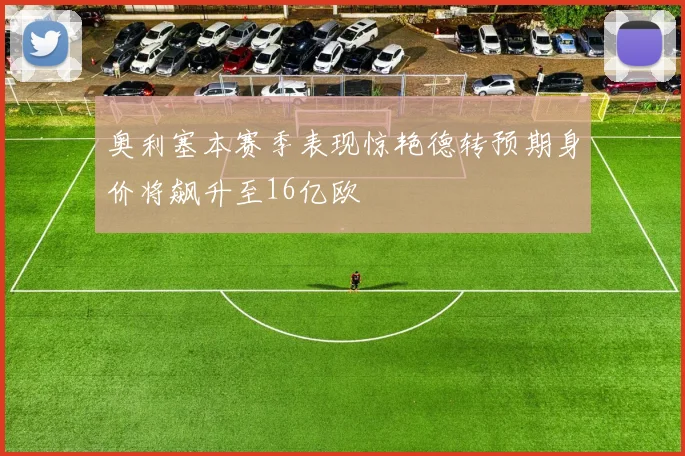 奥利塞本赛季表现惊艳德转预期身价将飙升至16亿欧