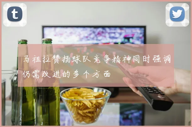 马祖拉赞扬球队竞争精神同时强调仍需改进的多个方面