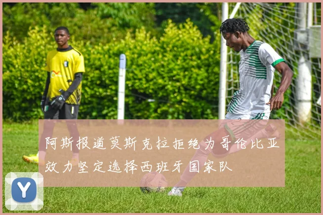 阿斯报道莫斯克拉拒绝为哥伦比亚效力坚定选择西班牙国家队
