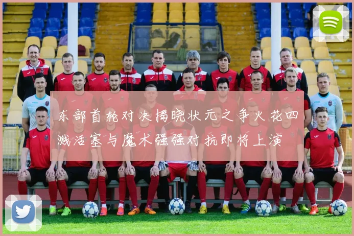 东部首轮对决揭晓状元之争火花四溅活塞与魔术强强对抗即将上演