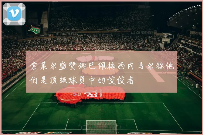 索莱尔盛赞姆巴佩梅西内马尔称他们是顶级球员中的佼佼者